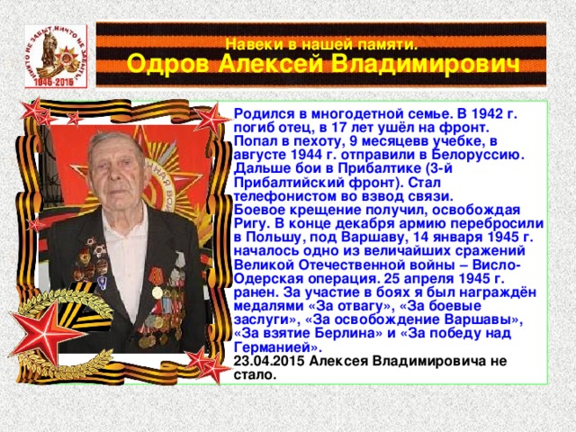 Навеки в нашей памяти.   Одров Алексей Владимирович Родился в многодетной семье. В 1942 г. погиб отец, в 17 лет ушёл на фронт. Попал в пехоту, 9 месяцевв учебке, в августе 1944 г. отправили в Белоруссию. Дальше бои в Прибалтике (3-й Прибалтийский фронт). Стал телефонистом во взвод связи. Боевое крещение получил, освобождая Ригу. В конце декабря армию перебросили в Польшу, под Варшаву, 14 января 1945 г. началось одно из величайших сражений Великой Отечественной войны – Висло-Одерская операция. 25 апреля 1945 г. ранен. За участие в боях я был награждён медалями «За отвагу», «За боевые заслуги», «За освобождение Варшавы», «За взятие Берлина» и «За победу над Германией». 23.04.2015 Алексея Владимировича не стало. 