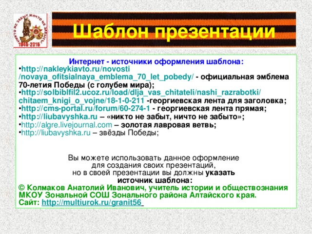 Интернет - источники оформления шаблона: http :// nakleykiavto.ru / novosti /novaya_ofitsialnaya_emblema_70_let_pobedy/ - официальная эмблема 70-летия Победы (с голубем мира); http ://solbiblfil2.ucoz.ru/ load / dlja_vas_chitateli / nashi_razrabotki / chitaem_knigi_o_vojne /18-1-0-211 -георгиевская лента для заголовка; http :// cms-portal.ru / forum /60-274-1 - георгиевская лента прямая; http :// liubavyshka.ru – «никто не забыт, ничто не забыто»; http :// algre.livejournal.com  – золотая лавровая ветвь; http :// liubavyshka.ru – звёзды Победы; Вы можете использовать данное оформление для создания своих презентаций, но в своей презентации вы должны указать источник шаблона: ©  Колмаков Анатолий Иванович, учитель истории и обществознания МКОУ Зональной СОШ Зонального района Алтайского края. Сайт: http://multiurok.ru/granit56  