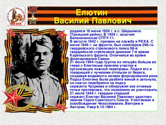 Елютин  Василий Павлович родился 16 июня 1924 г. в с. Шершниха (Троицкий район). В 1939 г. окончил Баланихинское СПТУ-11. В августе 1942 г. призван на службу в РККА. С июня 1944 г. на фронте, был снайпером 296-го гвардейского стрелкового полка 98-й гвардейской стрелковой дивизии 7-й армии Карельского фронта. Отличился во время форсирования Свири. 21 июня 1944 года группа из четырёх бойцов во главе с Елютиным приняла участие в организации ложной переправы. Лодки его и товарищей с чучелами отплыли от берега, создавая видимость начала форсирования реки. Лодка Елютина была разбита миной и затонула, но сам он перебрался на лодку сержанта Чухреева и обнаружил все огневые точки противника, что позволило их уничтожить. 21 июля 1944 г. гвардии старший сержант Елютин Василий Павлович удостоен звания Героя Советского Союза. Участвовал в освобождении Чехословакии, Венгрии и Австрии. Умер 6.10.1984 г.  