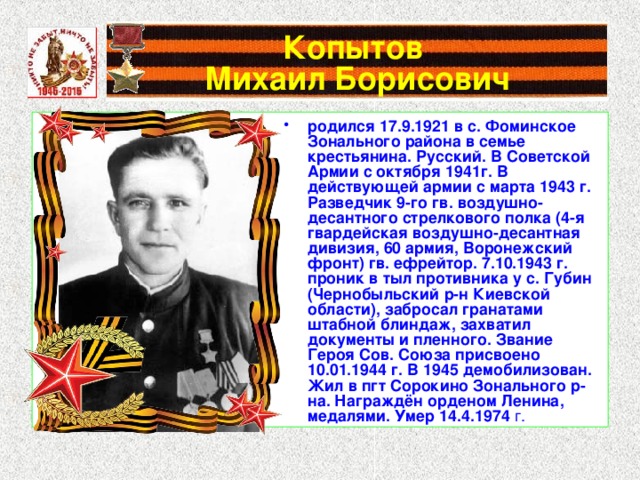 Копытов  Михаил Борисович родился 17.9.1921 в с. Фоминское Зонального района в семье крестьянина. Русский. В Советской Армии с октября 1941г. В действующей армии с марта 1943 г. Разведчик 9-го гв. воздушно-десантного стрелкового полка (4-я гвардейская воздушно-десантная дивизия, 60 армия, Воронежский фронт) гв. ефрейтор. 7.10.1943 г. проник в тыл противника у с. Губин (Чернобыльский р-н Киевской области), забросал гранатами штабной блиндаж, захватил документы и пленного. Звание Героя Сов. Союза присвоено 10.01.1944 г. В 1945 демобилизован. Жил в пгт Сорокино Зонального р-на. Награждён орденом Ленина, медалями. Умер 14.4.1974 г. 