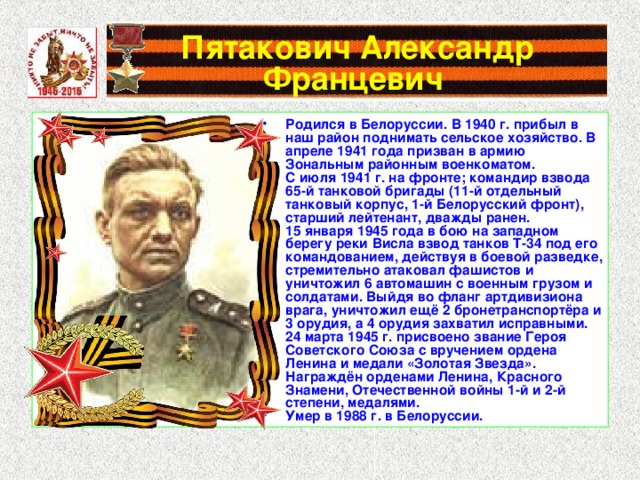 Пятакович Александр Францевич Родился в Белоруссии. В 1940 г. прибыл в наш район поднимать сельское хозяйство. В апреле 1941 года призван в армию Зональным районным военкоматом. С июля 1941 г. на фронте; командир взвода 65-й танковой бригады (11-й отдельный танковый корпус, 1-й Белорусский фронт), старший лейтенант, дважды ранен. 15 января 1945 года в бою на западном берегу реки Висла взвод танков Т-34 под его командованием, действуя в боевой разведке, стремительно атаковал фашистов и уничтожил 6 автомашин с военным грузом и солдатами. Выйдя во фланг артдивизиона врага, уничтожил ещё 2 бронетранспортёра и 3 орудия, а 4 орудия захватил исправными. 24 марта 1945 г. присвоено звание Героя Советского Союза с вручением ордена Ленина и медали «Золотая Звезда». Награждён орденами Ленина, Красного Знамени, Отечественной войны 1-й и 2-й степени, медалями. Умер в 1988 г. в Белоруссии. 