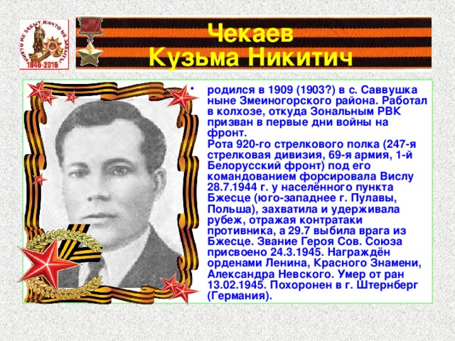 Чекаев  Кузьма Никитич родился в 1909 (1903?) в с. Саввушка ныне Змеиногорского района. Работал в колхозе, откуда Зональным РВК призван в первые дни войны на фронт. Рота 920-го стрелкового полка (247-я стрелковая дивизия, 69-я армия, 1-й Белорусский фронт) под его командованием форсировала Вислу 28.7.1944 г. у населённого пункта Бжесце (юго-западнее г. Пулавы, Польша), захватила и удерживала рубеж, отражая контратаки противника, а 29.7 выбила врага из Бжесце. Звание Героя Сов. Союза присвоено 24.3.1945. Награждён орденами Ленина, Красного Знамени, Александра Невского. Умер от ран 13.02.1945. Похоронен в г. Штернберг (Германия).  