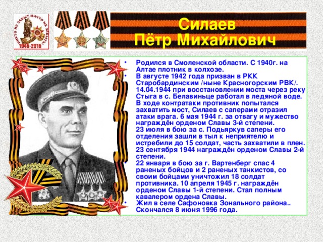  Силаев  Пётр Михайлович Родился в Смоленской области. С 1940г. на Алтае плотник в колхозе. В августе 1942 года призван в РКК Старобардинским /ныне Красногорским РВК/. 14.04.1944 при восстановлении моста через реку Стыга в с. Белавиньце работал в ледяной воде. В ходе контратаки противник попытался захватить мост, Силаев с саперами отразил атаки врага. 6 мая 1944 г. за отвагу и мужество награждён орденом Славы 3-й степени. 23 июля в бою за с. Подьяркув саперы его отделения зашли в тыл к неприятелю и истребили до 15 солдат, часть захватили в плен. 23 сентября 1944 награждён орденом Славы 2-й степени. 22 января в бою за г. Вартенберг спас 4 раненых бойцов и 2 раненых танкистов, со своим бойцами уничтожил 18 солдат противника. 10 апреля 1945 г. награждён орденом Славы 1-й степени. Стал полным кавалером ордена Славы. Жил в селе Сафоновка Зонального района.. Скончался 8 июня 1996 года. 