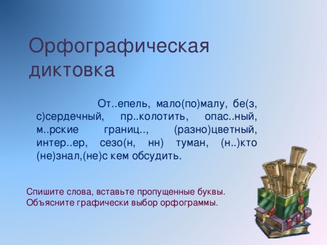 Орфографическая диктовка  От..епель, мало(по)малу, бе(з, с)сердечный, пр..колотить, опас..ный, м..рские границ.., (разно)цветный, интер..ер, сезо(н, нн) туман, (н..)кто (не)знал,(не)с кем обсудить. Спишите слова, вставьте пропущенные буквы. Объясните графически выбор орфограммы.