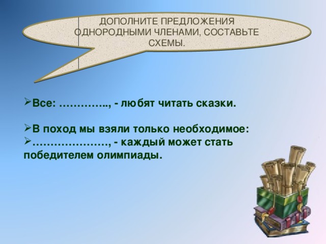 ДОПОЛНИТЕ ПРЕДЛОЖЕНИЯ ОДНОРОДНЫМИ ЧЛЕНАМИ, СОСТАВЬТЕ СХЕМЫ. Все: ………….., - любят читать сказки. В поход мы взяли только необходимое: ………………… , - каждый может стать победителем олимпиады.