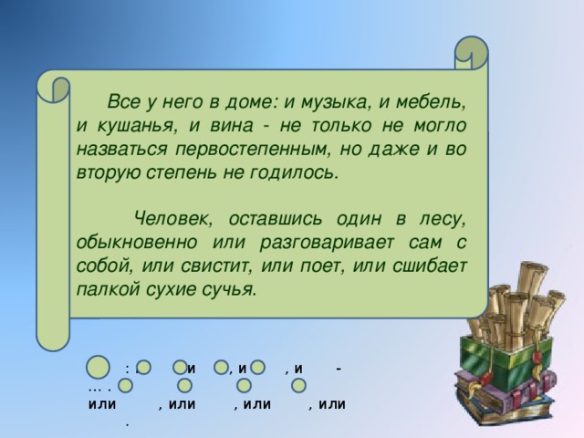 Все у него в доме: и музыка, и мебель, и кушанья, и вина - не только не могло назваться первостепенным, но даже и во вторую степень не годилось.  Человек, оставшись один в лесу, обыкновенно или разговаривает сам с собой, или свистит, или поет, или сшибает палкой сухие сучья.  : и , и , и , и - … . или , или , или , или .