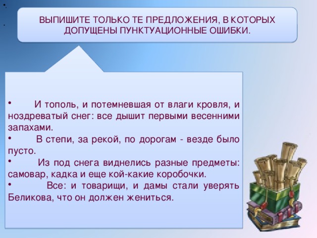 . . ВЫПИШИТЕ ТОЛЬКО ТЕ ПРЕДЛОЖЕНИЯ, В КОТОРЫХ ДОПУЩЕНЫ ПУНКТУАЦИОННЫЕ ОШИБКИ.  И тополь, и потемневшая от влаги кровля, и ноздреватый снег: все дышит первыми весенними запахами.  В степи, за рекой, по дорогам - везде было пусто.  Из под снега виднелись разные предметы: самовар, кадка и еще кой-какие коробочки.  Все: и товарищи, и дамы стали уверять Беликова, что он должен жениться.