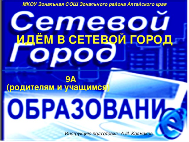 МКОУ Зональная СОШ Зонального района Алтайского края ИДЁМ В СЕТЕВОЙ ГОРОД 9А (родителям и учащимся) Инструкцию подготовил: А.И. Колмаков 