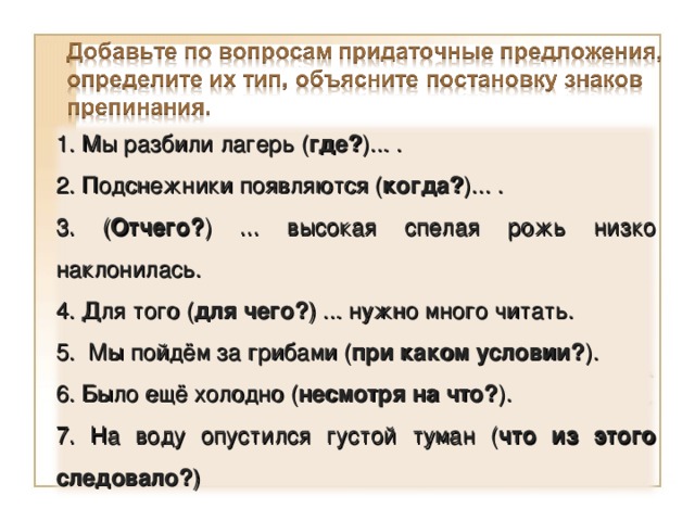 1. Мы разбили лагерь ( где? )... . 2. Подснежники появляются ( когда? )... . 3. ( Отчего? ) ... высокая спелая рожь низко наклонилась. 4. Для того ( для чего? ) ... нужно много читать. 5. Мы пойдём за грибами ( при каком условии? ). 6. Было ещё холодно ( несмотря на что? ). 7. На воду опустился густой туман ( что из этого следовало? )