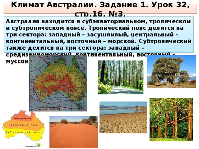 Климат Австралии. Задание 1. Урок 32, стр.16, №3. Австралия находится в субэкваториальном, тропическом и субтропическом поясе. Тропический пояс делится на три сектора: западный – засушливый, центральный – континентальный, восточный – морской. Субтропический также делится на три сектора: западный – средиземноморский, континентальный, восточный – муссонный. 