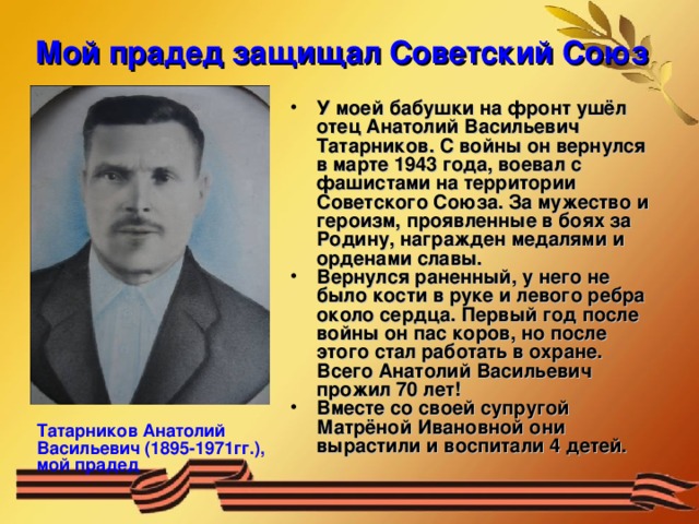 Мой прадед защищал Советский Союз У моей бабушки на фронт ушёл отец Анатолий Васильевич Татарников. С войны он вернулся в марте 1943 года, воевал с фашистами на территории Советского Союза. За мужество и героизм, проявленные в боях за Родину, награжден медалями и орденами славы. Вернулся раненный, у него не было кости в руке и левого ребра около сердца. Первый год после войны он пас коров, но после этого стал работать в охране. Всего Анатолий Васильевич прожил 70 лет! Вместе со своей супругой Матрёной Ивановной они вырастили и воспитали 4 детей. Татарников Анатолий Васильевич (1895-1971гг.), мой прадед 