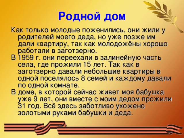 Родной дом Как только молодые поженились, они жили у родителей моего деда, но уже позже им дали квартиру, так как молодожёны хорошо работали в заготзерно. В 1959 г. они переехали в залинейную часть села, где прожили 15 лет. Так как в заготзерно давали небольшие квартиры в одной поселялось 8 семей и каждому давали по одной комнате. В доме, в которой сейчас живет моя бабушка уже 9 лет, они вместе с моим дедом прожили 31 год. Всё здесь заботливо ухожено золотыми руками бабушки и деда. 