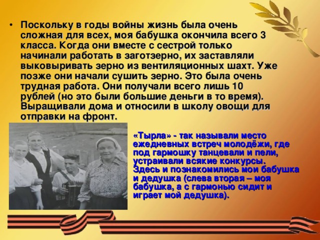 Поскольку в годы войны жизнь была очень сложная для всех, моя бабушка окончила всего 3 класса. Когда они вместе с сестрой только начинали работать в заготзерно, их заставляли выковыривать зерно из вентиляционных шахт. Уже позже они начали сушить зерно. Это была очень трудная работа. Они получали всего лишь 10 рублей (но это были большие деньги в то время). Выращивали дома и относили в школу овощи для отправки на фронт. «Тырла» - так называли место ежедневных встреч молодёжи, где под гармошку танцевали и пели, устраивали всякие конкурсы. Здесь и познакомились мои бабушка и дедушка (слева вторая – моя бабушка, а с гармонью сидит и играет мой дедушка). 