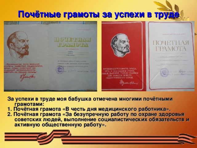 Почётные грамоты за успехи в труде За успехи в труде моя бабушка отмечена многими почётными грамотами: 1. Почётная грамота «В честь дня медицинского работника». 2. Почётная грамота «За безупречную работу по охране здоровья советских людей, выполнение социалистических обязательств и активную общественную работу». 