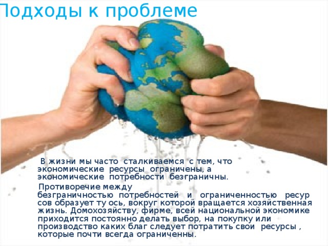 Подходы к проблеме    В жизни мы часто  сталкиваемся  с тем, что экономические  ресурсы  ограничены, а экономические  потребности  безграничны.  Противоречие между безграничностью  потребностей   и   ограниченностью   ресурсов образует ту ось, вокруг которой вращается хозяйственная жизнь. Домохозяйству, фирме, всей национальной экономике приходится постоянно делать выбор, на покупку или производство каких благ следует потратить свои  ресурсы , которые почти всегда ограниченны. 