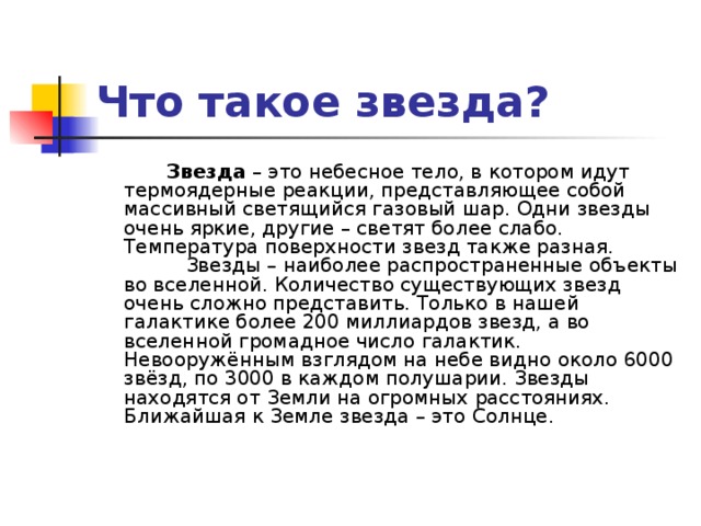 Что такое звезда?            Звезда – это небесное тело, в котором идут термоядерные реакции, представляющее собой массивный светящийся газовый шар. Одни звезды очень яркие, другие – светят более слабо. Температура поверхности звезд также разная.            Звезды – наиболее распространенные объекты во вселенной. Количество существующих звезд очень сложно представить. Только в нашей галактике более 200 миллиардов звезд, а во вселенной громадное число галактик. Невооружённым взглядом на небе видно около 6000 звёзд, по 3000 в каждом полушарии. Звезды находятся от Земли на огромных расстояниях. Ближайшая к Земле звезда – это Солнце.