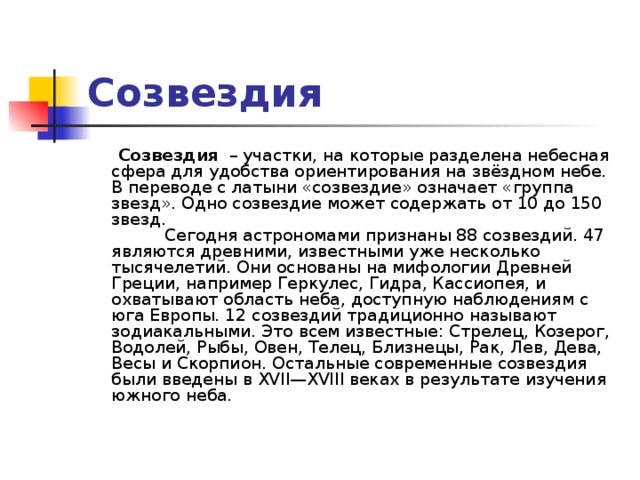 Созвездия  Созвездия  – участки, на которые разделена небесная сфера для удобства ориентирования на звёздном небе. В переводе с латыни «созвездие» означает «группа звезд». Одно созвездие может содержать от 10 до 150 звезд.            Сегодня астрономами признаны 88 созвездий. 47 являются древними, известными уже несколько тысячелетий. Они основаны на мифологии Древней Греции, например Геркулес, Гидра, Кассиопея, и охватывают область неба, доступную наблюдениям с юга Европы. 12 созвездий традиционно называют зодиакальными. Это всем известные: Стрелец, Козерог, Водолей, Рыбы, Овен, Телец, Близнецы, Рак, Лев, Дева, Весы и Скорпион. Остальные современные созвездия были введены в XVII—XVIII веках в результате изучения южного неба.