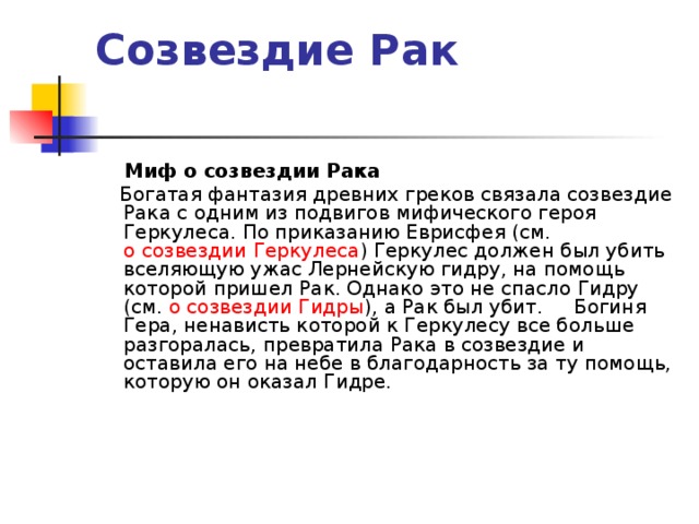 Созвездие Рак    Миф о созвездии Рака  Богатая фантазия древних греков связала созвездие Рака с одним из подвигов мифического героя Геркулеса. По приказанию Еврисфея (см. о созвездии Геркулеса ) Геркулес должен был убить вселяющую ужас Лернейскую гидру, на помощь которой пришел Рак. Однако это не спасло Гидру (см. о созвездии Гидры ), а Рак был убит. Богиня Гера, ненависть которой к Геркулесу все больше разгоралась, превратила Рака в созвездие и оставила его на небе в благодарность за ту помощь, которую он оказал Гидре.  