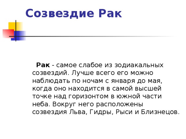 Созвездие Рак     Рак - самое слабое из зодиакальных созвездий. Лучше всего его можно наблюдать по ночам с января до мая, когда оно находится в самой высшей точке над горизонтом в южной части неба. Вокруг него расположены созвездия Льва, Гидры, Рыси и Близнецов.