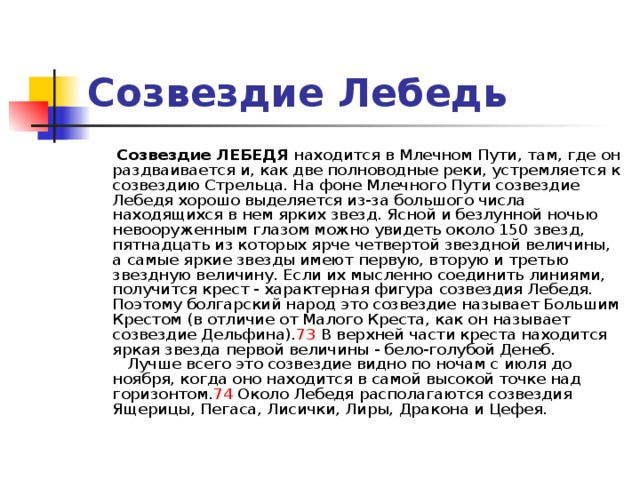 Созвездие Лебедь  Созвездие ЛЕБЕДЯ находится в Млечном Пути, там, где он раздваивается и, как две полноводные реки, устремляется к созвездию Стрельца. На фоне Млечного Пути созвездие Лебедя хорошо выделяется из-за большого числа находящихся в нем ярких звезд. Ясной и безлунной ночью невооруженным глазом можно увидеть около 150 звезд, пятнадцать из которых ярче четвертой звездной величины, а самые яркие звезды имеют первую, вторую и третью звездную величину. Если их мысленно соединить линиями, получится крест - характерная фигура созвездия Лебедя. Поэтому болгарский народ это созвездие называет Большим Крестом (в отличие от Малого Креста, как он называет созвездие Дельфина). 73 В верхней части креста находится яркая звезда первой величины - бело-голубой Денеб.     Лучше всего это созвездие видно по ночам с июля до ноября, когда оно находится в самой высокой точке над горизонтом. 74 Около Лебедя располагаются созвездия Ящерицы, Пегаса, Лисички, Лиры, Дракона и Цефея.