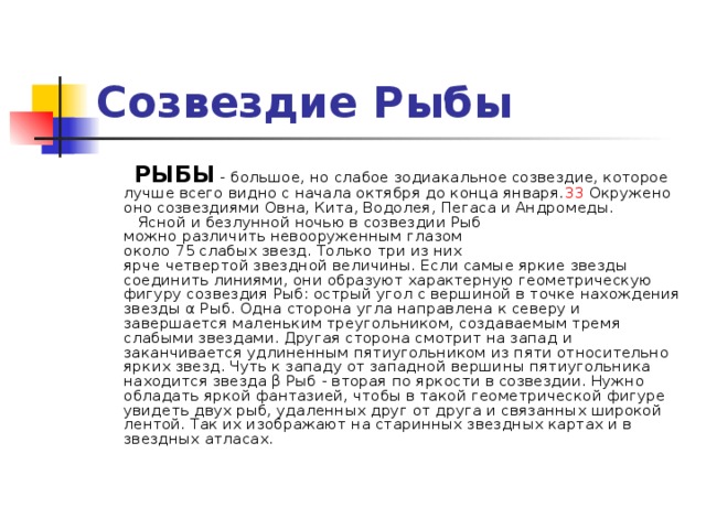 Созвездие Рыбы    РЫБЫ - большое, но слабое зодиакальное созвездие, которое лучше всего видно с начала октября до конца января. 33 Окружено оно созвездиями Овна, Кита, Водолея, Пегаса и Андромеды.     Ясной и безлунной ночью в созвездии Рыб  можно различить невооруженным глазом  около 75 слабых звезд. Только три из них  ярче четвертой звездной величины. Если самые яркие звезды соединить линиями, они образуют характерную геометрическую фигуру созвездия Рыб: острый угол с вершиной в точке нахождения звезды α Рыб. Одна сторона угла направлена к северу и завершается маленьким треугольником, создаваемым тремя слабыми звездами. Другая сторона смотрит на запад и заканчивается удлиненным пятиугольником из пяти относительно ярких звезд. Чуть к западу от западной вершины пятиугольника находится звезда β Рыб - вторая по яркости в созвездии. Нужно обладать яркой фантазией, чтобы в такой геометрической фигуре увидеть двух рыб, удаленных друг от друга и связанных широкой лентой. Так их изображают на старинных звездных картах и в звездных атласах.