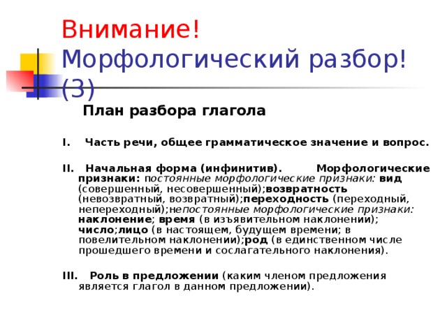 Внимание!   Морфологический разбор!  (3)  План разбора глагола  I. Часть речи, общее грамматическое значение и вопрос.  II. Начальная форма (инфинитив). Морфологические признаки: п остоянные морфологические признаки: вид (совершенный, несовершенный); возвратность (невозвратный, возвратный); переходность (переходный, непереходный);н епостоянные морфологические признаки: наклонение ; время (в изъявительном наклонении); число ; лицо (в настоящем, будущем времени; в повелительном наклонении); род (в единственном числе прошедшего времени и сослагательного наклонения). III. Роль в предложении (каким членом предложения является глагол в данном предложении).