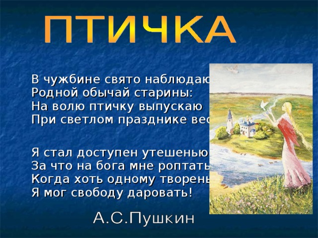   В чужбине свято наблюдаю  Родной обычай старины:  На волю птичку выпускаю  При светлом празднике весны.  Я стал доступен утешенью;  За что на бога мне роптать,  Когда хоть одному творенью  Я мог свободу даровать! 