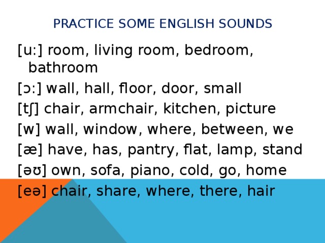 Practice some english soundS [u:] room, living room, bedroom, bathroom [ ɔ:] wall, hall, floor, door, small [tʃ] chair, armchair, kitchen, picture [w] wall, window, where, between, we [æ] have, has, pantry, flat, lamp, stand [ əʊ] own, sofa, piano, cold, go, home [eə] chair, share, where, there, hair 