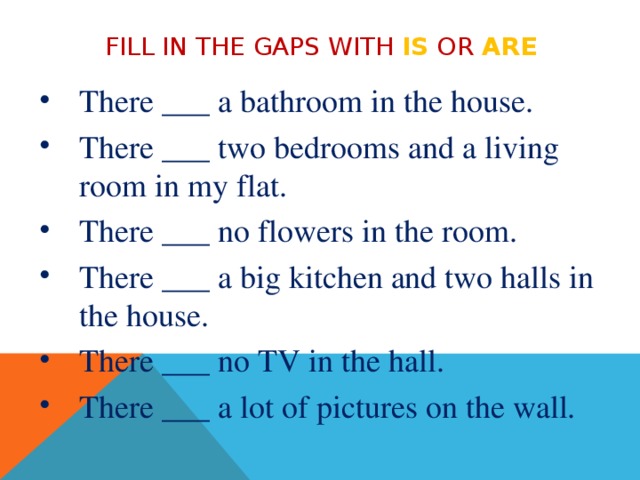 Fill in the gaps with is or are There ___ a bathroom in the house. There ___ two bedrooms and a living room in my flat. There ___ no flowers in the room. There ___ a big kitchen and two halls in the house. There ___ no TV in the hall. There ___ a lot of pictures on the wall. 