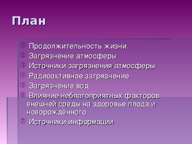 План  Продолжительность жизни  Загрязнение атмосферы  Источники загрязнения атмосферы  Радиоактивное загрязнение  Загрязнение вод  Влияние неблагоприятных факторов внешней среды на здоровье плода и новорождённого  Источники информации План: 1.Продолжительность жизни 2.Загрязнение атмосферы 3.Источники загрязнения атмосферы 4.Радиоактивное загрязнение 5.Загрязнение вод 6.Влияние неблагоприятных факторов внешней среды на здоровье плода и новорождённого 7.Источники информации.  