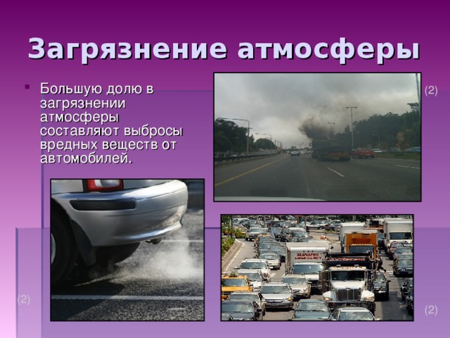 Загрязнение атмосферы Большую долю в загрязнении атмосферы составляют выбросы вредных веществ от автомобилей. (2) Большую долю в загрязнении атмосферы составляют выбросы вредных веществ от автомобилей. Сейчас на Земле эксплуатируется около 500 млн. автомобилей, а к 2000 г. ожидается увеличение их числа до 900 млн. В 1997 г. в Москве эксплуатировались 2400 тыс. автомобилей при нормативе 800 тыс. автомобилей на действующие дороги. (2) (2)  