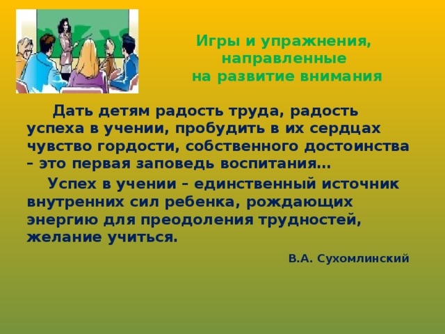 Игры и упражнения,  направленные  на развитие внимания   Дать детям радость труда, радость успеха в учении, пробудить в их сердцах чувство гордости, собственного достоинства – это первая заповедь воспитания…  Успех в учении – единственный источник внутренних сил ребенка, рождающих энергию для преодоления трудностей, желание учиться.  В.А. Сухомлинский 