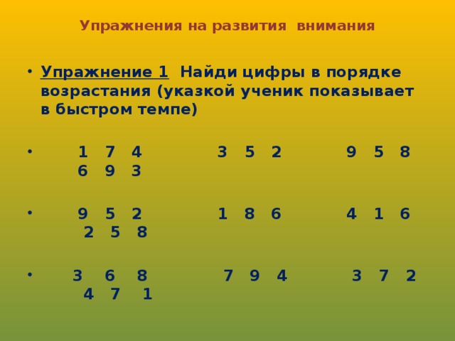 Упражнения на развития внимания      Упражнение 1 Найди цифры в порядке возрастания (указкой ученик показывает в быстром темпе)   1 7 4 3 5 2 9 5 8 6 9 3   9 5 2 1 8 6 4 1 6 2 5 8   3 6 8 7 9 4 3 7 2 4 7 1 