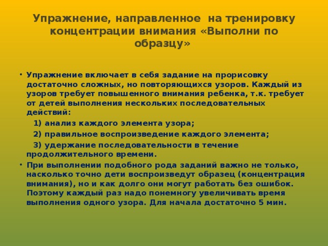 Упражнение, направленное на тренировку концентрации внимания «Выполни по образцу» Упражнение включает в себя задание на прорисовку достаточно сложных, но повторяющихся узоров. Каждый из узоров требует повышенного внимания ребенка, т.к. требует от детей выполнения нескольких последовательных действий:  1) анализ каждого элемента узора;  2) правильное воспроизведение каждого элемента;  3) удержание последовательности в течение продолжительного времени. При выполнении подобного рода заданий важно не только, насколько точно дети воспроизведут образец (концентрация внимания), но и как долго они могут работать без ошибок. Поэтому каждый раз надо понемногу увеличивать время выполнения одного узора. Для начала достаточно 5 мин.  