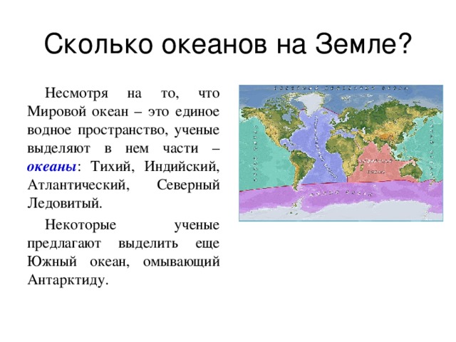 Несмотря на то, что Мировой океан – это единое водное пространство, ученые выделяют в нем части – океаны : Тихий, Индийский, Атлантический, Северный Ледовитый. Некоторые ученые предлагают выделить еще Южный океан, омывающий Антарктиду. 