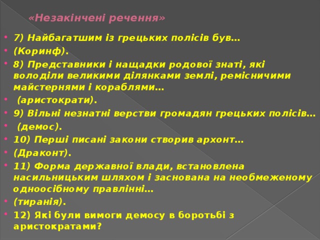 «Незакінчені речення»   7) Найбагатшим із грецьких полісів був… (Коринф). 8) Представники і нащадки родової знаті, які володіли великими ділянками землі, ремісничими майстернями і кораблями…  (аристократи). 9) Вільні незнатні верстви громадян грецьких полісів…  (демос). 10) Перші писані закони створив архонт… (Драконт). 11) Форма державної влади, встановлена насильницьким шляхом і заснована на необмеженому одноосібному правлінні… (тиранія). 12) Які були вимоги демосу в боротьбі з аристократами? 