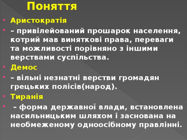 Поняття Аристократія  – привілейований прошарок населення, котрий мав виняткові права, переваги та можливості порівняно з іншими верствами суспільства. Демос  – вільні незнатні верстви громадян грецьких полісів(народ). Тиранія – форма державної влади, встановлена насильницьким шляхом і заснована на необмеженому одноосібному правлінні. 