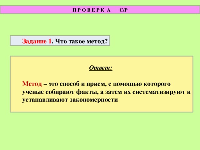 П Р О В Е Р К А С/Р Задание 1 . Что такое метод?  Ответ:   Метод – это способ и прием, с помощью которого ученые собирают факты, а затем их систематизируют и устанавливают закономерности  