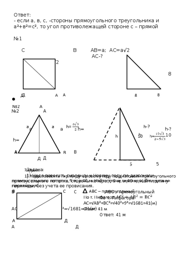 Ответ:  - если а, в, с, -стороны прямоугольного треугольника и а²+в²=с², то угол противолежащей стороне с – прямой   №1   С В АВ=а; АС=а√2  АС-? 8 √2    8 ?    Д А 8 № 2 А  а а h= h-?  h 10 h=  A В  Д  5  Задача:  1) Надо повесить гирлянду к Новому году по диагонали прямоугольного потолка, стороны которого 9 м, и 40 м. Найти длину гирлянды, без учета ее провисания. В С АВС – прямоугольный  По т. Пифагора  АС=√АВ²+ВС²=√40²+9²=√1681=41(м)  Ответ: 41 м А Д 
