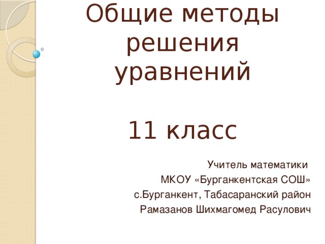 Общие методы решения уравнений   11 класс   Учитель математики МКОУ «Бурганкентская СОШ» с.Бурганкент, Табасаранский район Рамазанов Шихмагомед Расулович  