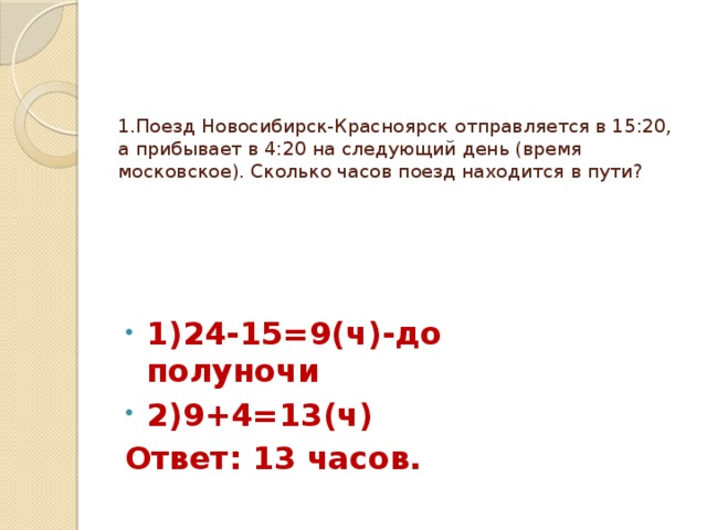 1.Поезд Новосибирск-Красноярск отправляется в 15:20, а прибывает в 4:20 на следующий день (время московское). Сколько часов поезд находится в пути?  1)24-15=9(ч)-до полуночи 2)9+4=13(ч) Ответ: 13 часов. 