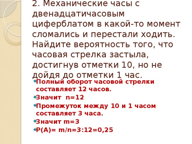 2. Механические часы с двенадцатичасовым циферблатом в какой-то момент сломались и перестали ходить. Найдите вероятность того, что часовая стрелка застыла, достигнув отметки 10, но не дойдя до отметки 1 час. Полный оборот часовой стрелки составляет 12 часов. Значит n=12 Промежуток между 10 и 1 часом составляет 3 часа. Значит m=3 Р(А)= m/n=3:12=0,25 