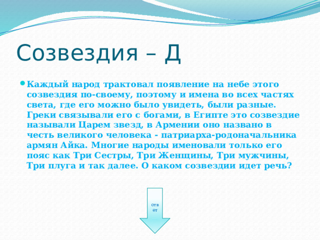Созвездия – Д Каждый народ трактовал появление на небе этого созвездия по-своему, поэтому и имена во всех частях света, где его можно было увидеть, были разные. Греки связывали его с богами, в Египте это созвездие называли Царем звезд, в Армении оно названо в честь великого человека - патриарха-родоначальника армян Айка. Многие народы именовали только его пояс как Три Сестры, Три Женщины, Три мужчины, Три плуга и так далее. О каком созвездии идет речь? ответ 