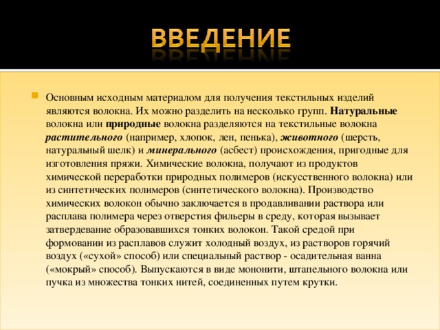 Основным исходным материалом для получения текстильных изделий являются волокна. Их можно разделить на несколько групп. Натуральные волокна или природные волокна разделяются на текстильные волокна растительного (например, хлопок, лен, пенька), животного (шерсть, натуральный шелк) и минерального (асбест) происхождения, пригодные для изготовления пряжи. Химические волокна, получают из продуктов химической переработки природных полимеров (искусственного волокна) или из синтетических полимеров (синтетического волокна). Производство химических волокон обычно заключается в продавливании раствора или расплава полимера через отверстия фильеры в среду, которая вызывает затвердевание образовавшихся тонких волокон. Такой средой при формовании из расплавов служит холодный воздух, из растворов горячий воздух («сухой» способ) или специальный раствор - осадительная ванна («мокрый» способ). Выпускаются в виде мононити, штапельного волокна или пучка из множества тонких нитей, соединенных путем крутки. 