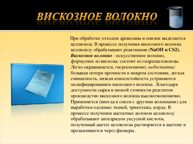  При обработке отходов древесины и опилок выделяется целлюлоза. В процессе получения вискозного волокна целлюлозу обрабатывают реактивами ( NaOH и CS2). Вискозное волокно - искусственное волокно, формуемое из вискозы; состоит из гидратцеллюлозы. Легко окрашивается, гигроскопично; недостатки: большая потеря прочности в мокром состоянии, легкая сминаемость, низкая износостойкость устраняются модифицированием вискозного волокна . Благодаря доступности сырья и низкой стоимости реагентов производство вискозного волокна высокоэкономично. Применяется (иногда в смеси с другими волокнами) для выработки одежных тканей, трикотажа, корда. В процессе получения ацетатных волокон целлюлозу обрабатывают ангидридом уксусной кислоты, полученный ацетат целлюлозы растворяется в ацетоне и продавливается через фильеры. 