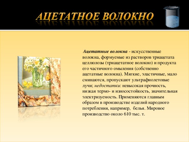  Ацетатные волокна - искусственные волокна, формуемые из растворов триацетата целлюлозы (триацетатное волокно) и продукта его частичного омыления (собственно ацетатные волокна). Мягкие, эластичные, мало сминаются, пропускают ультрафиолетовые лучи; недостатки : невысокая прочность, низкая термо- и износостойкость, значительная электризуемость. Применяются главным образом в производстве изделий народного потребления, например, белья. Мировое производство около 610 тыс. т. 