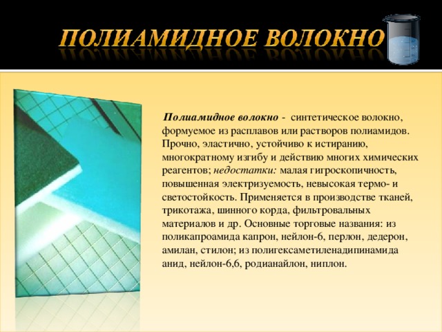  Полиамидное волокно - синтетическое волокно, формуемое из расплавов или растворов полиамидов. Прочно, эластично, устойчиво к истиранию, многократному изгибу и действию многих химических реагентов; недостатки: малая гигроскопичность, повышенная электризуемость, невысокая термо- и светостойкость. Применяется в производстве тканей, трикотажа, шинного корда, фильтровальных материалов и др. Основные торговые названия: из поликапроамида капрон, нейлон-6, перлон, дедерон, амилан, стилон; из полигексаметиленадипинамида анид, нейлон-6,6, родианайлон, ниплон. 