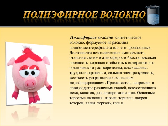  Полиэфирное волокно -синтетическое волокно, формуемое из расплава полиэтилентерефталата или его производных. Достоинства незначительная сминаемость, отличная свето- и атмосферостойкость, высокая прочность, хорошая стойкость к истиранию и к органическим растворителям; недостатки: трудность крашения, сильная электризуемость, жесткость устраняется химическим модифицированием. Применяется, например, в производстве различных тканей, искусственного меха, канатов, для армирования шин. Основные торговые названия: лавсан, терилен, дакрон, тетерон, элана, тергаль, тесил. 