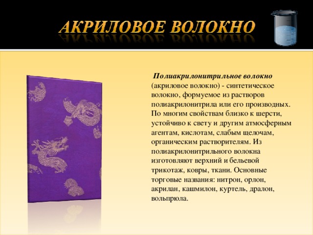  Полиакрилонитрильное волокно (акриловое волокно) - синтетическое волокно, формуемое из растворов полиакрилонитрила или его производных. По многим свойствам близко к шерсти, устойчиво к свету и другим атмосферным агентам, кислотам, слабым щелочам, органическим растворителям. Из полиакрилонитрильного волокна изготовляют верхний и бельевой трикотаж, ковры, ткани. Основные торговые названия: нитрон, орлон, акрилан, кашмилон, куртель, дралон, вольпрюла. 