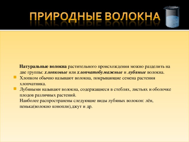  Натуральные волокна растительного происхождения можно разделить на две группы: хлопковые или хлопчатобумажные и лубяные волокна. Хлопком обычно называют волокна, покрывающие семена растения хлопчатника. Лубяными называют волокна, содержащиеся в стеблях, листьях и оболочке плодов различных растений.  Наиболее распространены следующие виды лубяных волокон: лён, пенька(волокно конопли),джут и др. 